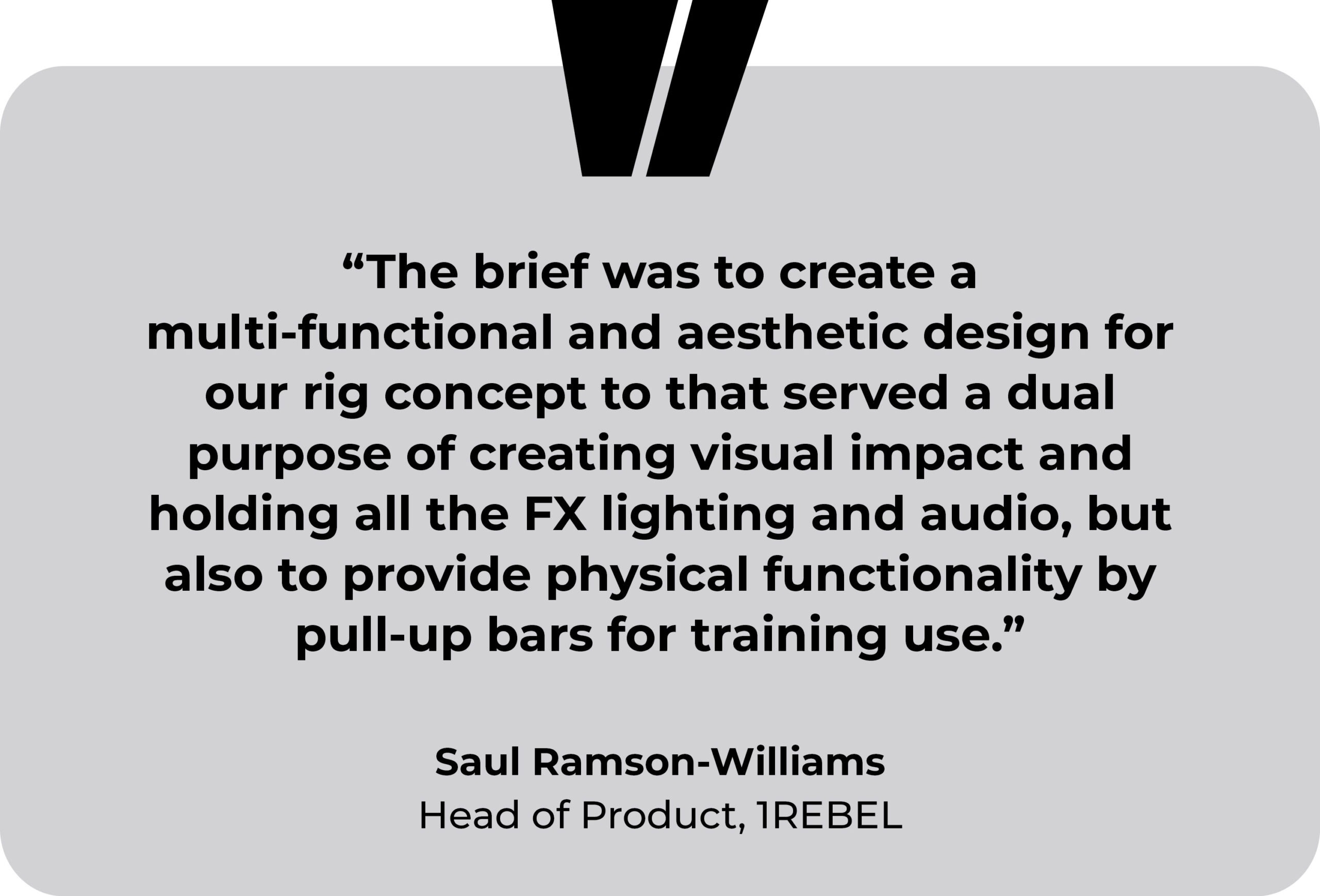 1Rebel gym testimonial. “The brief was to create a multi-functional and aesthetic design for our rig concept to that served a dual purpose of creating visual impact and holding all the FX lighting and audio, but also to provide physical functionality by pull-up bars for training use.” Saul Ramson-Williams, Head of Product, 1REBEL.