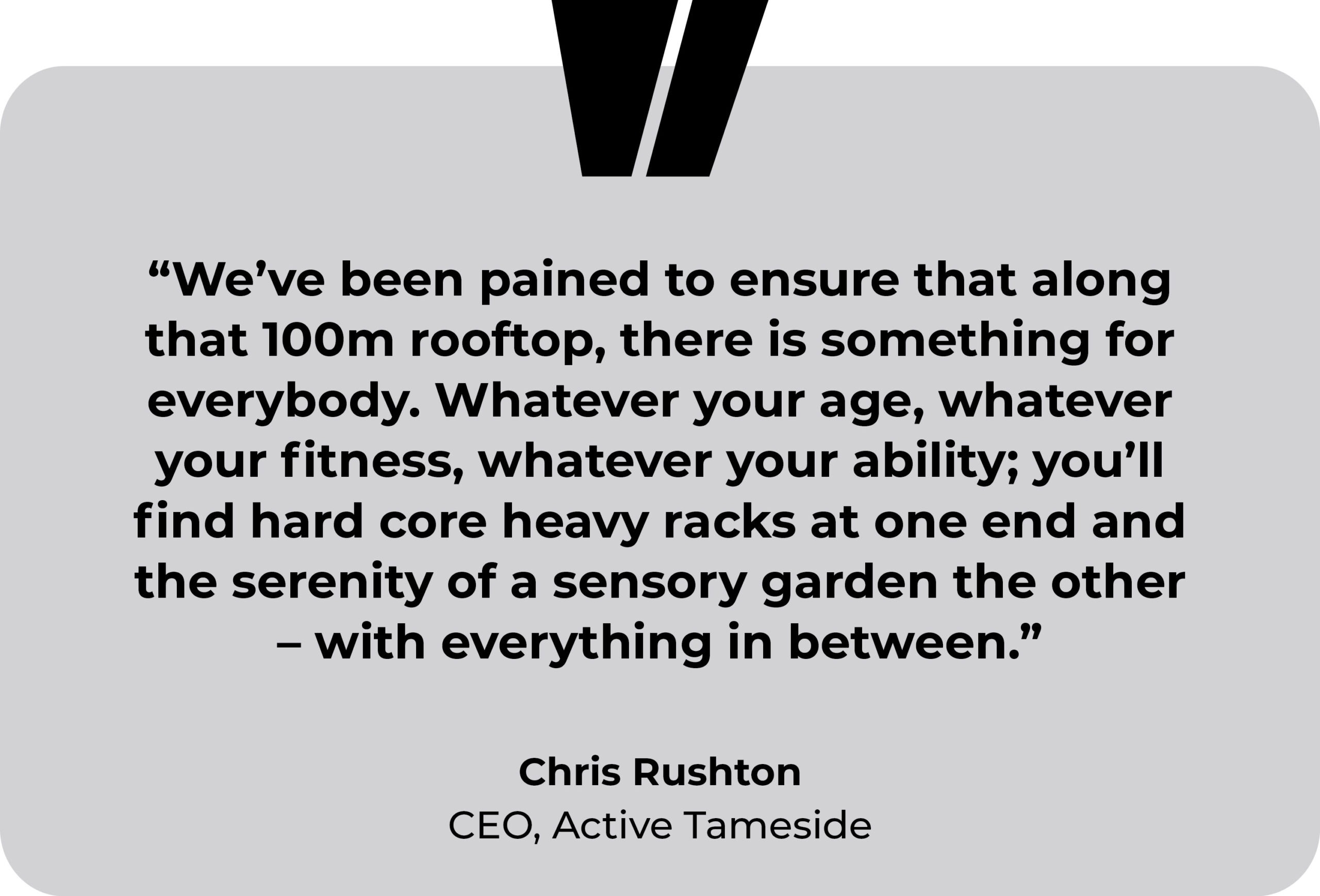 Active Tameside testimonial. “We’ve been pained to ensure that along that 100m rooftop, there is something for everybody. Whatever your age, whatever your fitness, whatever your ability; you’ll find hard core heavy racks at one end and the serenity of a sensory garden the other – with everything in between.” Chris Rushton, CEO of Active Tameside.