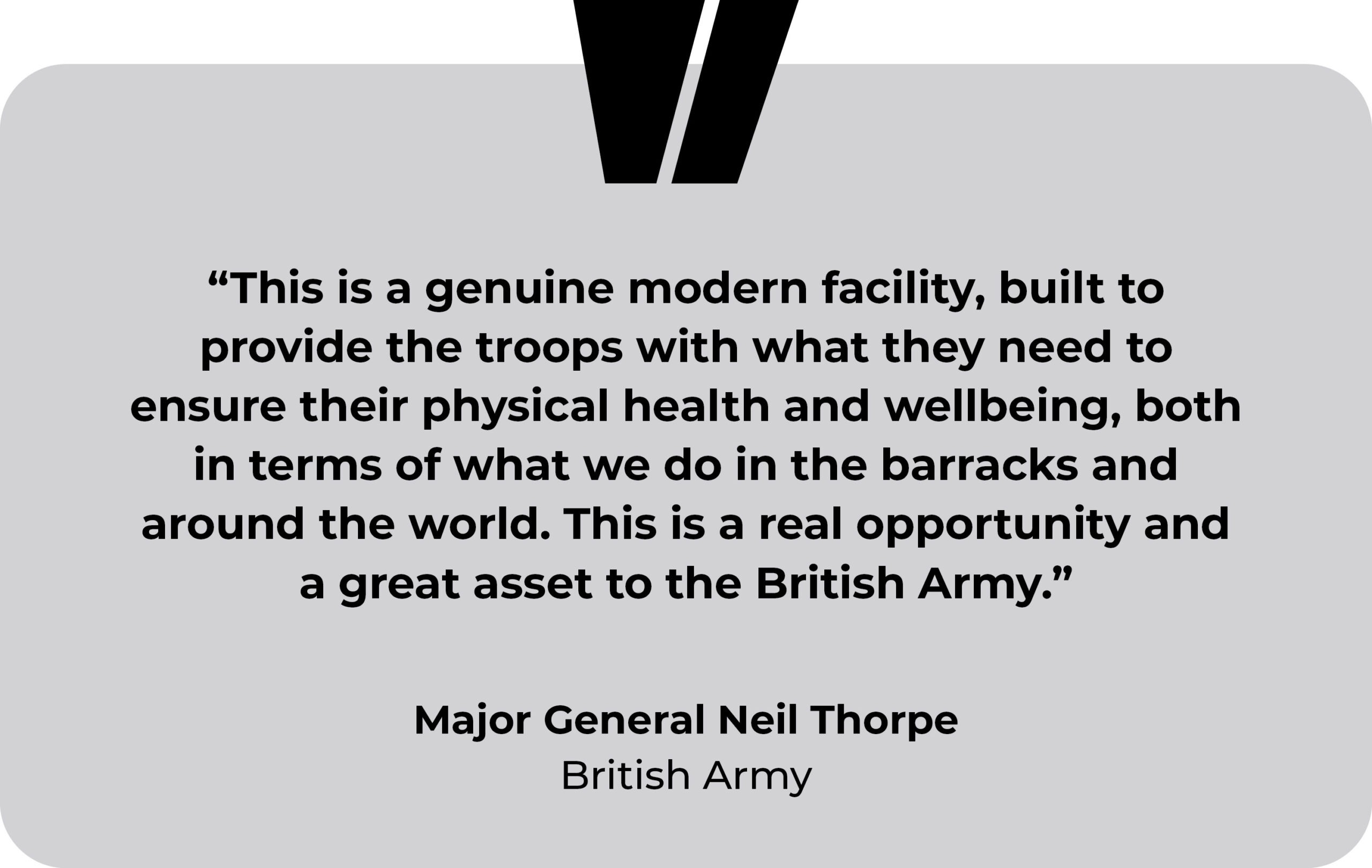 British Army, Bulford Barracks testimonial. “This is a genuine modern facility, built to provide the troops with what they need to ensure their physical health and wellbeing, both in terms of what we do in the barracks and around the world. This is a real opportunity and a great asset to the British Army.” Major General Neil Thorpe, British Army