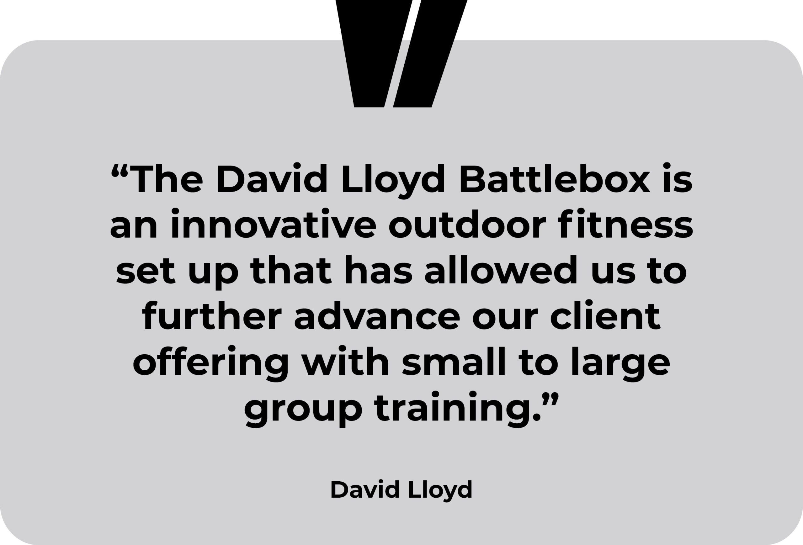 David Lloyd testimonial. “The David Lloyd Battlebox is an innovative outdoor fitness set up that has allowed us to further advance our client offering with small to large group training.”