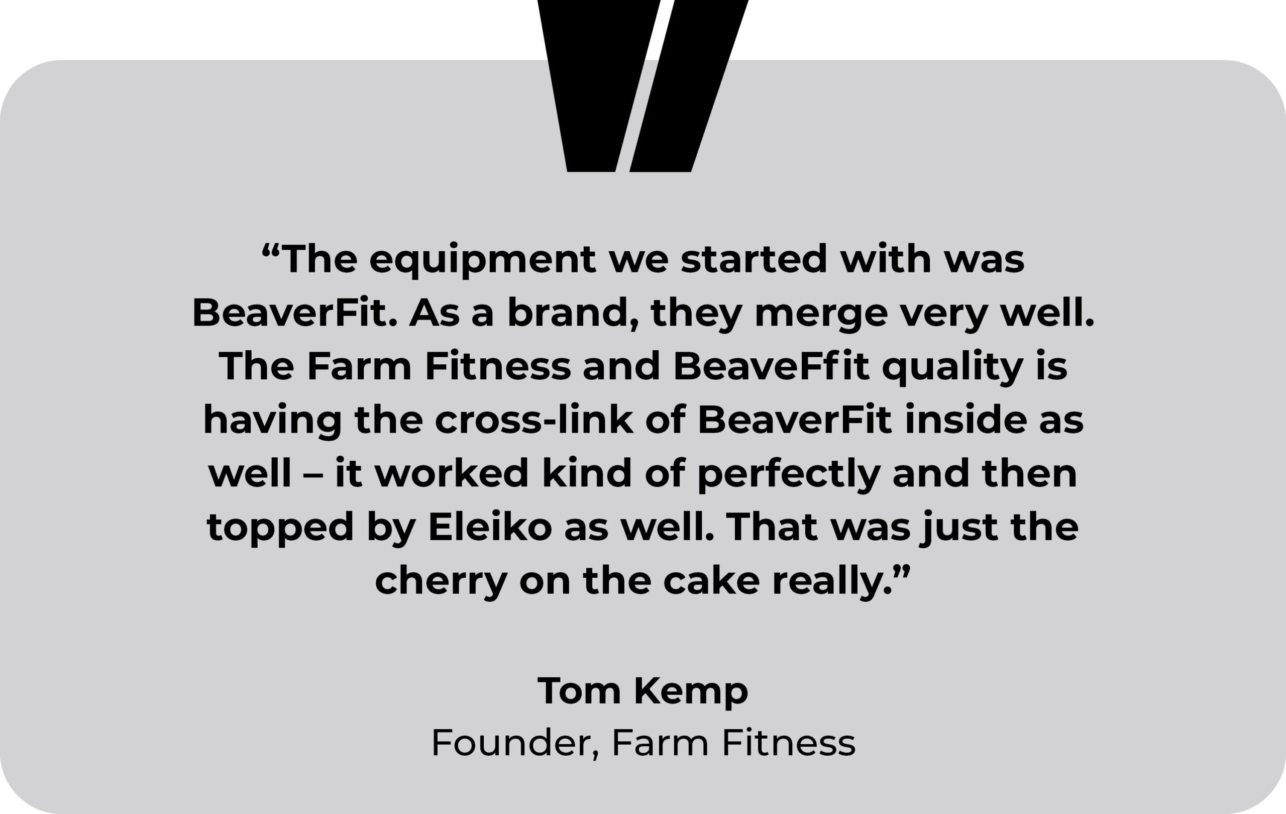 Farm Fitness testimonial. “The equipment we started with was BeaverFit. As a brand, they merge very well. The Farm Fitness and BeaveFfit quality is having the cross-link of BeaverFit inside as well – it worked kind of perfectly and then topped by Eleiko as well. That was just the cherry on the cake really.” Tom Kemp, Farm Fitness founder.