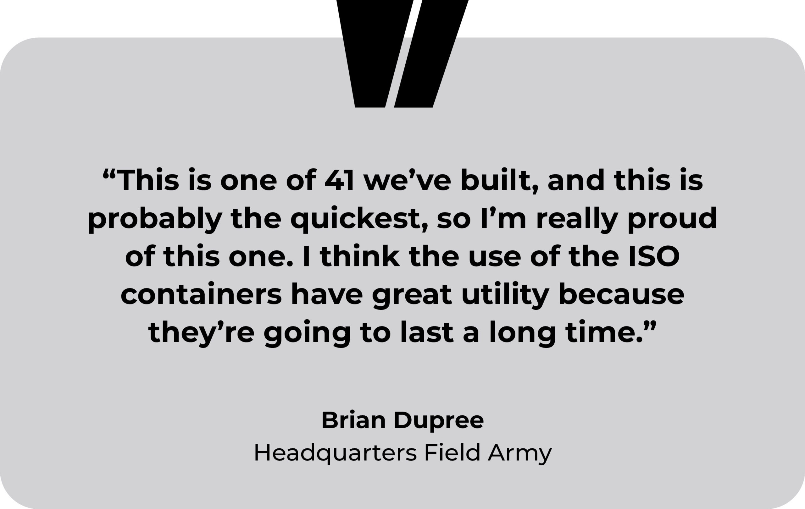 British Army, Longmoor Training Camp testimonial. “This is one of 41 we’ve built, and this is probably the quickest, so I’m really proud of this one. I think the use of the ISO containers have great utility because they’re going to last a long time.” Brian Dupree, Headquarters Field Army