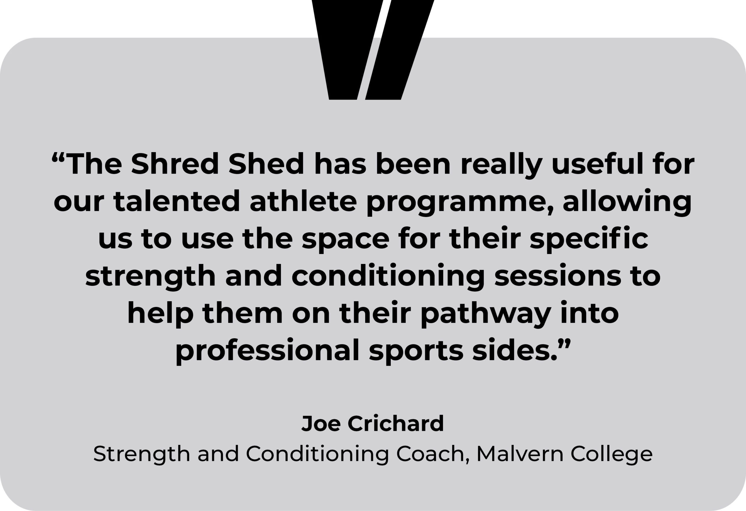 Malvern College testimonial. “The Shred Shed has been really useful for our talented athlete programme, allowing us to use the space for their specific strength and conditioning sessions to help them on their pathway into professional sports sides.” Joe Crichard, Strength and Conditioning Coach, Malvern College