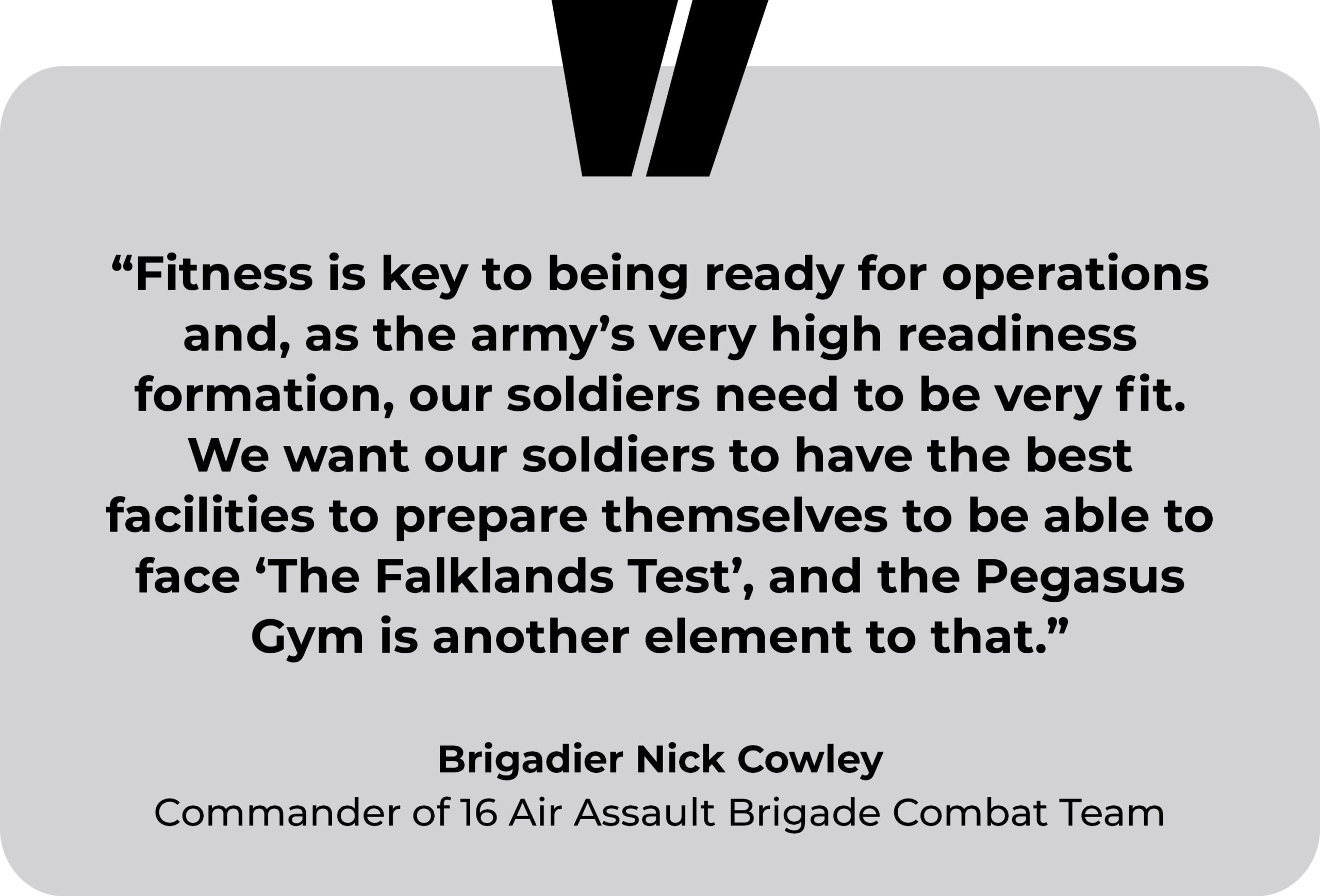 Merville Barracks, British Army, testimonial. “Fitness is key to being ready for operations and, as the army’s very high readiness formation, our soldiers need to be very fit. We want our soldiers to have the best facilities to prepare themselves to be able to face ‘The Falklands Test’, and the Pegasus Gym is another element to that.” Brigadier Nick Cowley, Commander of 16 Air Assault Brigade Combat Team