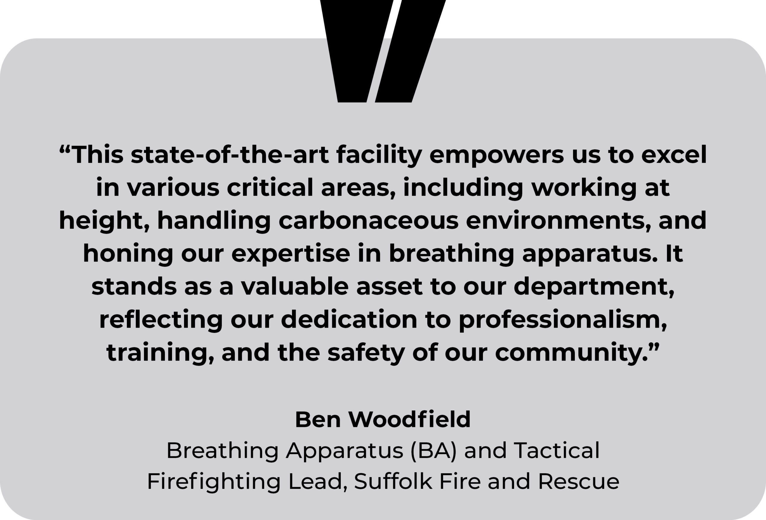 Suffolk Fire and Rescue testimonial. “This state-of-the-art facility empowers us to excel in various critical areas, including working at height, handling carbonaceous environments, and honing our expertise in breathing apparatus. It stands as a valuable asset to our department, reflecting our dedication to professionalism, training, and the safety of our community.” Ben Woodfield, Breathing Apparatus (BA) and Tactical Firefighting Lead