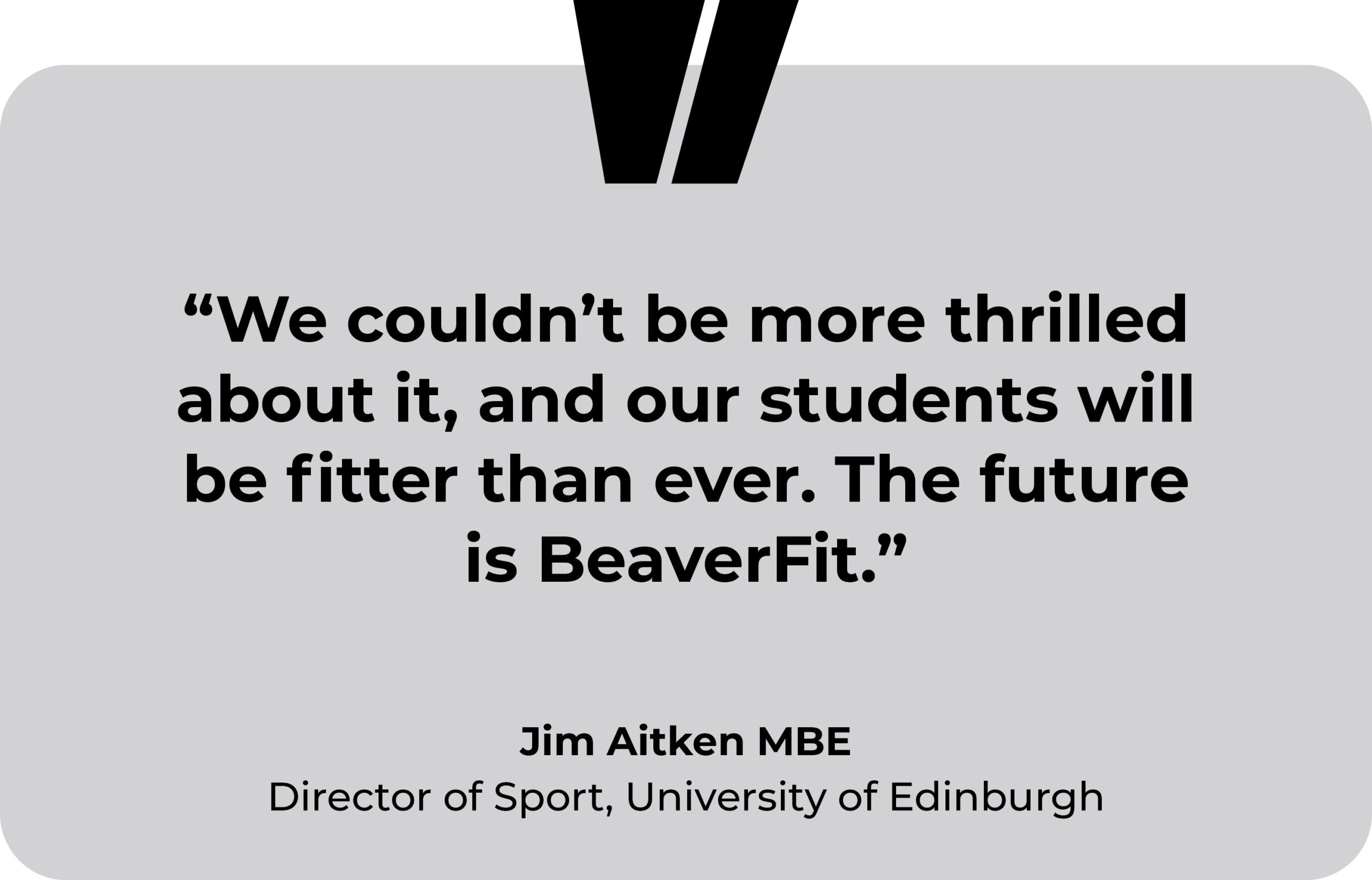 University of Edinburgh testimonial. “We couldn’t be more thrilled about it, and our students will be fitter than ever. The future is BeaverFit.” Jim Aitken MBE, Director of Sport, University of Edinburgh