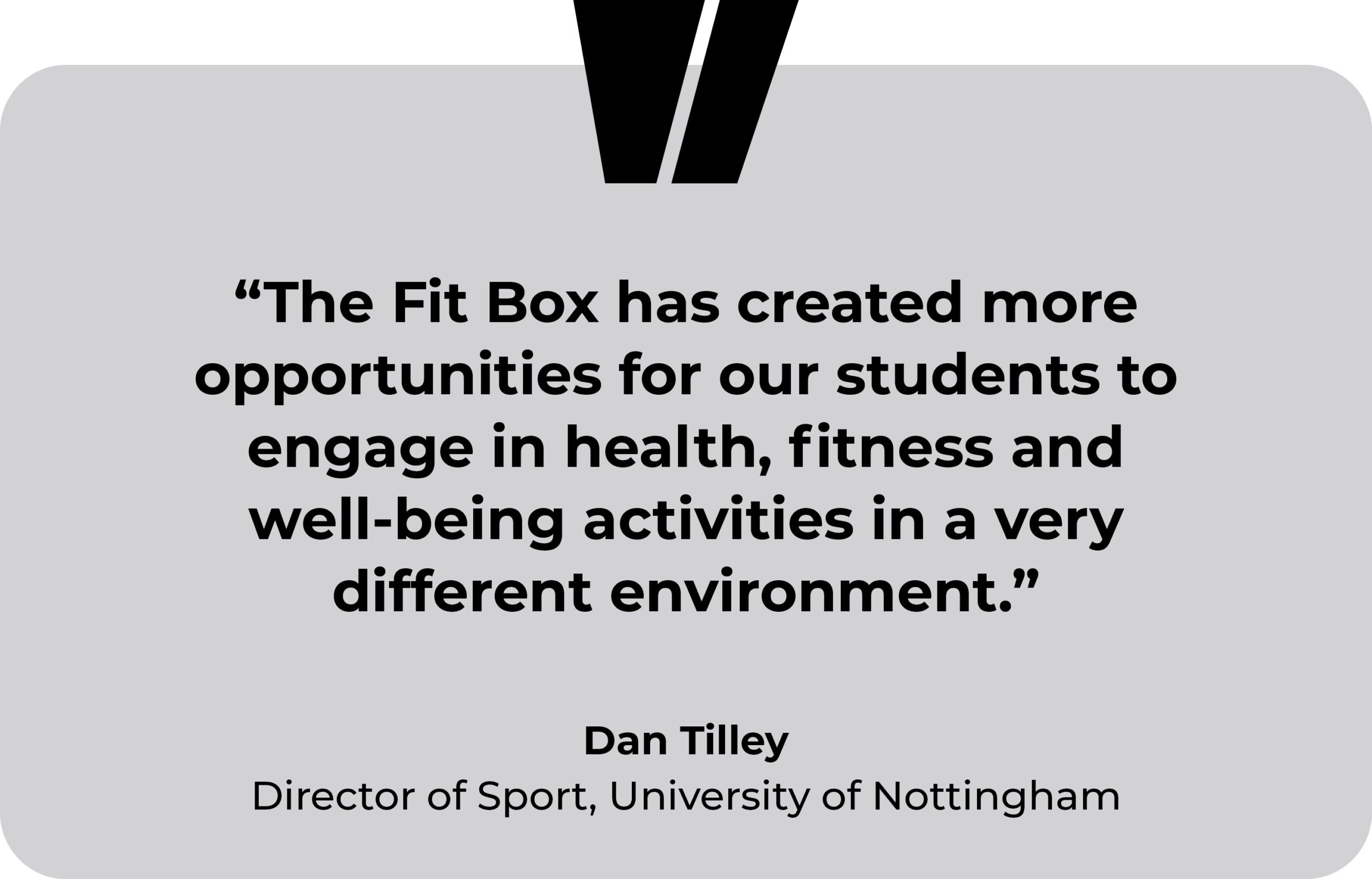 University of Nottingham testimonial. “The Fit Box has created more opportunities for our students to engage in health, fitness and well-being activities in a very different environment.” Dan Tilley, Director of Sport, The University of Nottingham