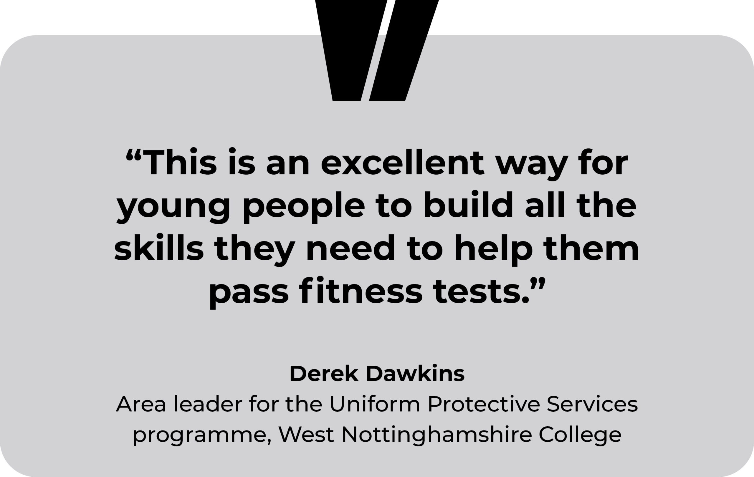 West Nottinghamshire College testimonial. “This is an excellent way for young people to build all the skills they need to help them pass fitness tests.” Derek Dawkins, Area leader for the Uniform Protective Services programme, West Nottinghamshire College