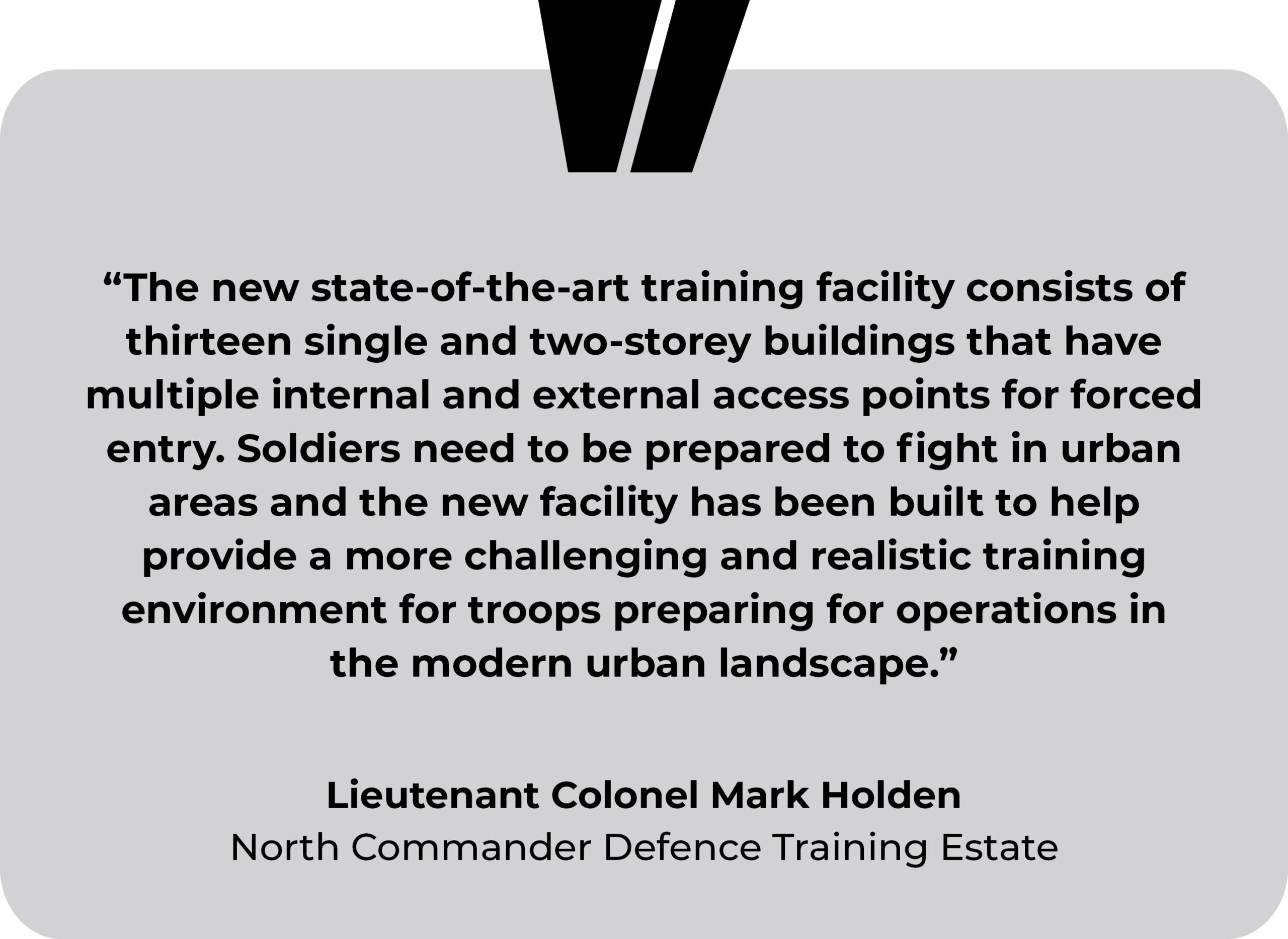 ITC Catterick, Whinny Hill testimonial. “The new state-of-the-art training facility consists of thirteen single and two-storey buildings that have multiple internal and external access points for forced entry. Soldiers need to be prepared to fight in urban areas and the new facility has been built to help provide a more challenging and realistic training environment for troops preparing for operations in the modern urban landscape.” Lieutenant Colonel Mark Holden, North Commander Defence Training Estate.