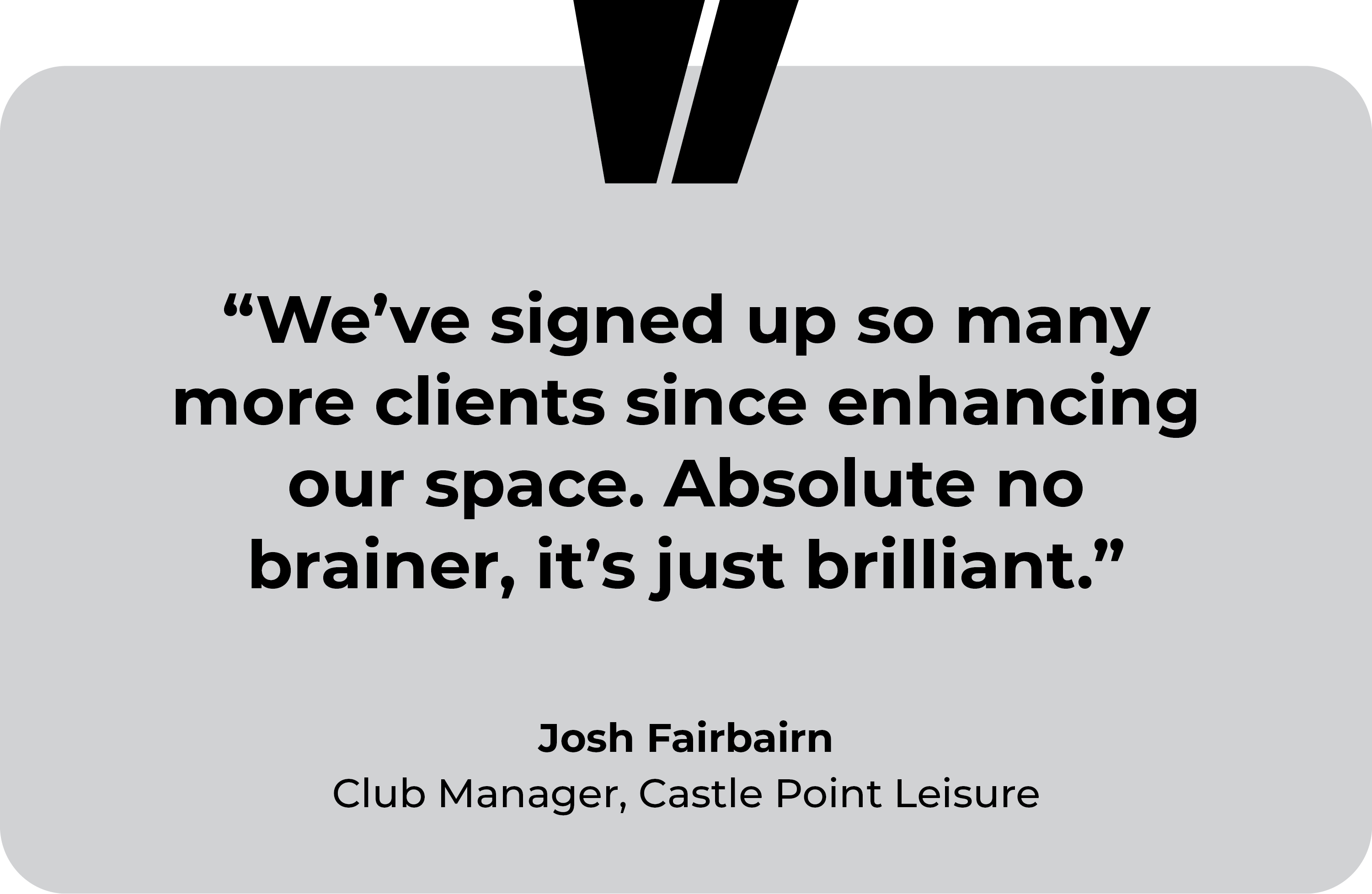 Castle Point Leisure testimonial. “We’ve signed up so many more clients since enhancing our space. Absolute no brainer, it’s just brilliant.” Josh Fairbairn, Club Manager at Castle Point Leisure